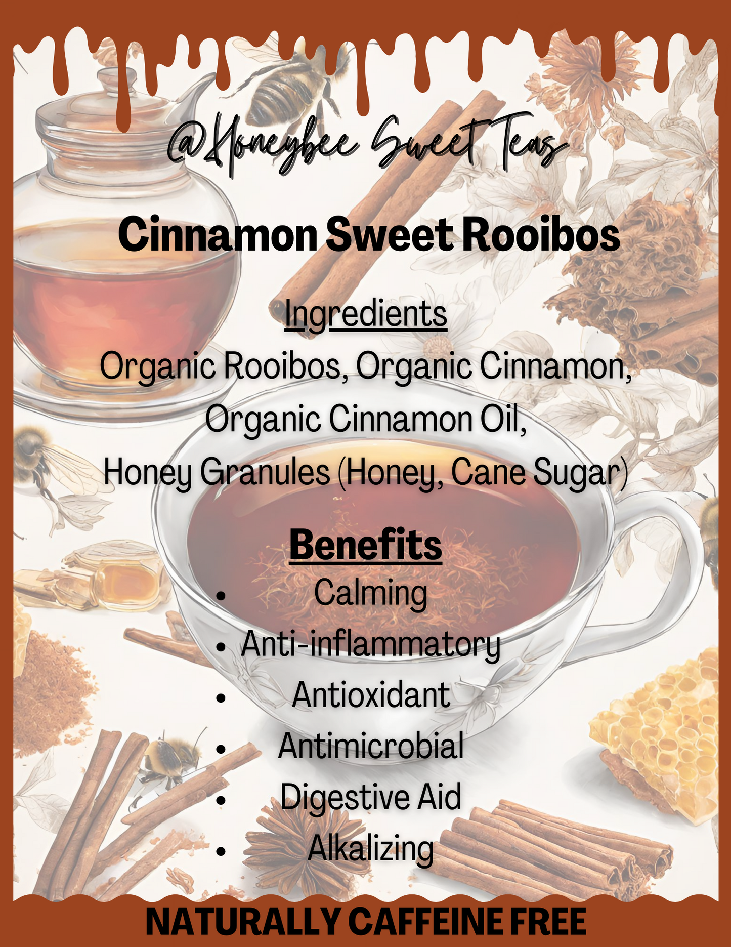 Cinnamon Sweet Rooibos is naturally caffeine-free. It is made with organic rooibos, organic cinnamon, organic cinnamon oil, and honey granules (honey, cane sugar). Some benefits include calming, anti-inflammatory, antioxidant, antimicrobial, digestive aid, and alkalizing.